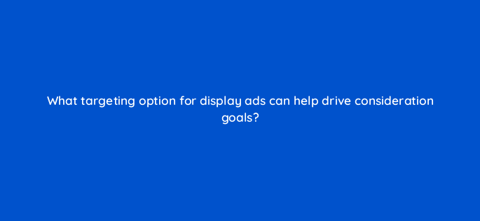 what targeting option for display ads can help drive consideration goals 142989 1