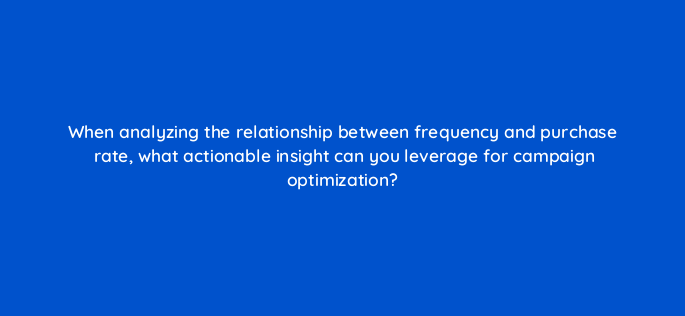 when analyzing the relationship between frequency and purchase rate what actionable insight can you leverage for campaign optimization 141311 1