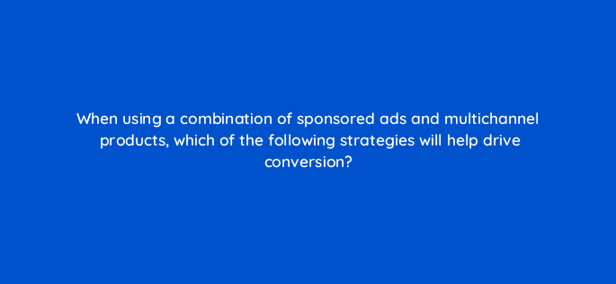 when using a combination of sponsored ads and multichannel products which of the following strategies will help drive conversion 142948 1