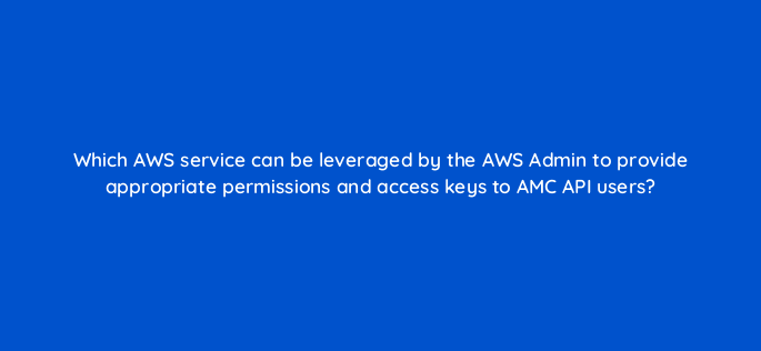 which aws service can be leveraged by the aws admin to provide appropriate permissions and access keys to amc api users 141257 1