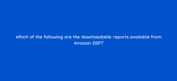 which of the following are the downloadable reports available from amazon dsp 142979 1