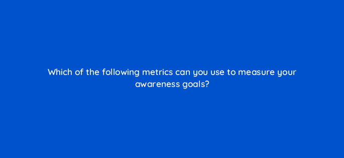 which of the following metrics can you use to measure your awareness goals 142962 1