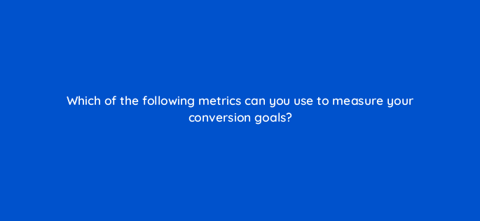 which of the following metrics can you use to measure your conversion goals 142999 1