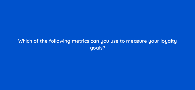 which of the following metrics can you use to measure your loyalty goals 142950 1
