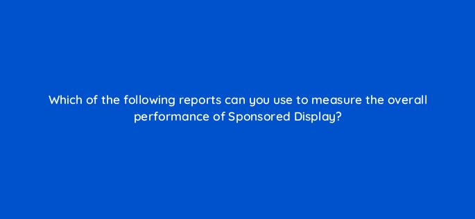 which of the following reports can you use to measure the overall performance of sponsored display 142984 1