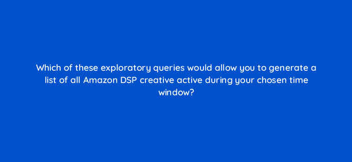 which of these exploratory queries would allow you to generate a list of all amazon dsp creative active during your chosen time window 141308 1