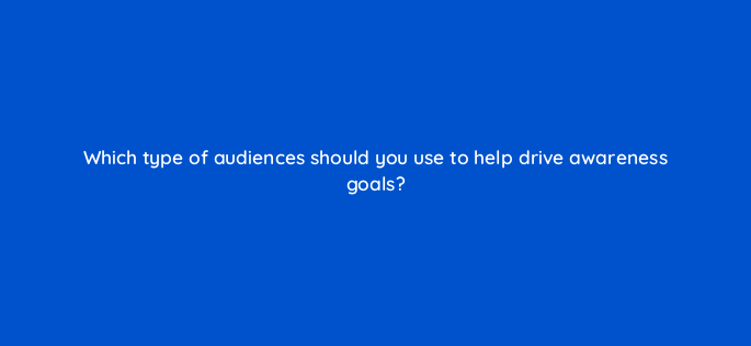 which type of audiences should you use to help drive awareness goals 142990 1