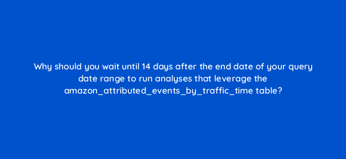 why should you wait until 14 days after the end date of your query date range to run analyses that leverage the amazon attributed events by traffic time table 141266 1