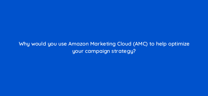 why would you use amazon marketing cloud amc to help optimize your campaign strategy 143004 1