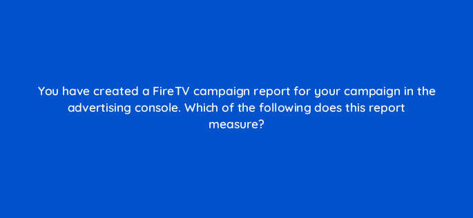 you have created a firetv campaign report for your campaign in the advertising console which of the following does this report measure 142971 1