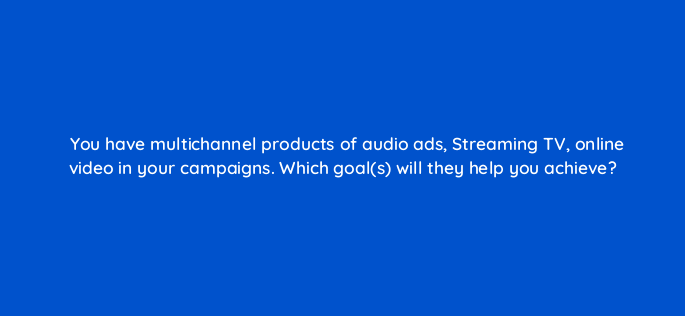 you have multichannel products of audio ads streaming tv online video in your campaigns which goals will they help you achieve 143005 1