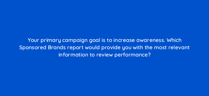 your primary campaign goal is to increase awareness which sponsored brands report would provide you with the most relevant information to review performance 142957 1