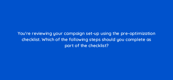 youre reviewing your campaign set up using the pre optimization checklist which of the following steps should you complete as part of the checklist 142946 1