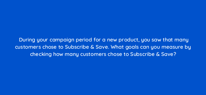 during your campaign period for a new product you saw that many customers chose to subscribe save what goals can you measure by checking how many customers chose to subscribe save 142961