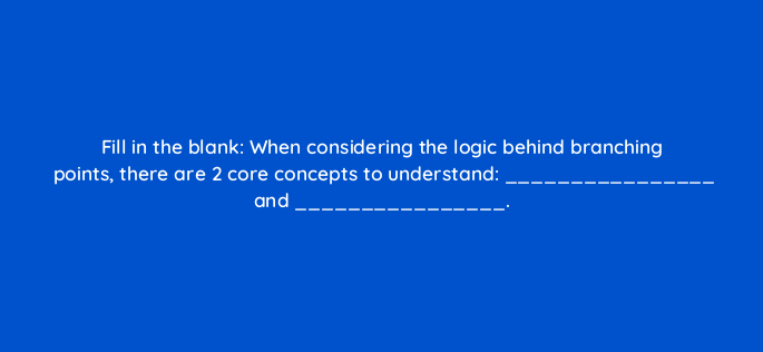 fill in the blank when considering the logic behind branching points there are 2 core concepts to understand and 143786 1