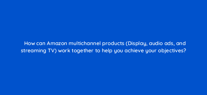 how can amazon multichannel products display audio ads and streaming tv work together to help you achieve your objectives 143736 1