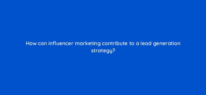 how can influencer marketing contribute to a lead generation strategy 143641 1