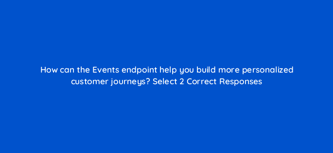 how can the events endpoint help you build more personalized customer journeys select 2 correct responses 143778 1