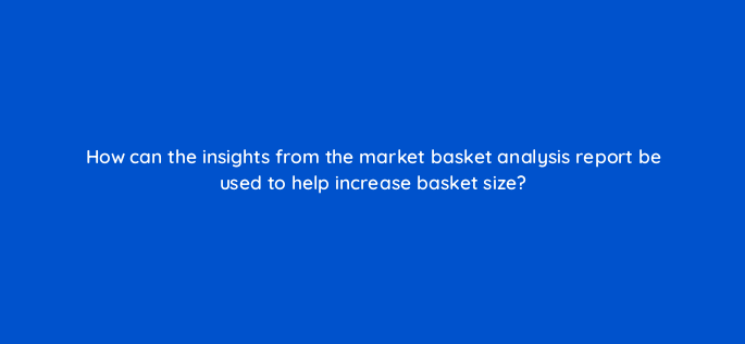 how can the insights from the market basket analysis report be used to help increase basket size 142930 1