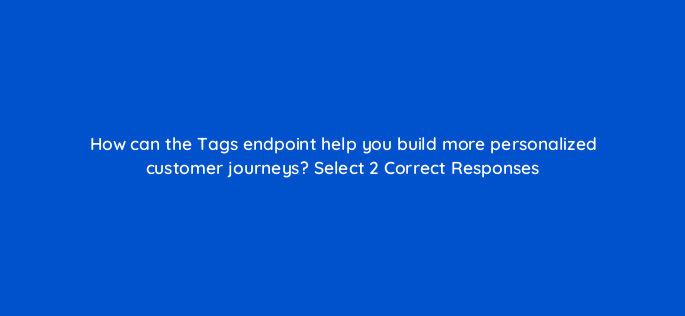 how can the tags endpoint help you build more personalized customer journeys select 2 correct responses 143777 1