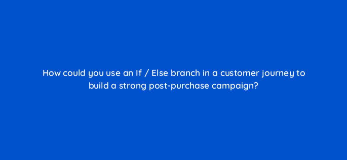 how could you use an if else branch in a customer journey to build a strong post purchase campaign 143772 1