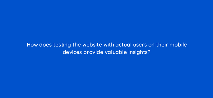 how does testing the website with actual users on their mobile devices provide valuable insights 144610 1