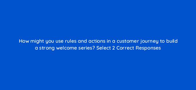 how might you use rules and actions in a customer journey to build a strong welcome series select 2 correct responses 143770 1