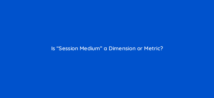 is session medium a dimension or metric 144319