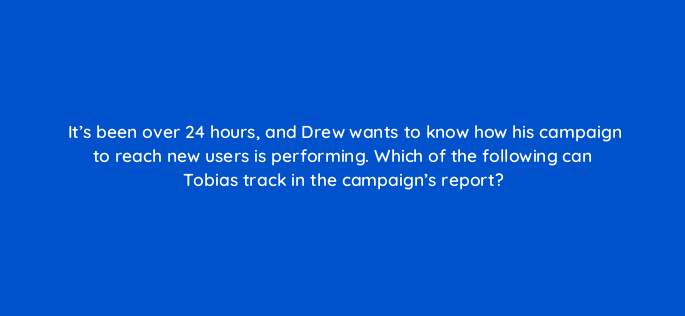 its been over 24 hours and drew wants to know how his campaign to reach new users is performing which of the following can tobias track in the campaigns report 143837 1