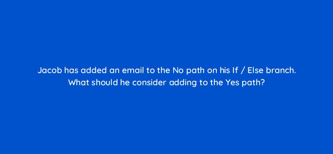 jacob has added an email to the no path on his if else branch what should he consider adding to the yes path 143789 1
