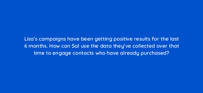 lisas campaigns have been getting positive results for the last 6 months how can sal use the data theyve collected over that time to engage contacts who have already purchased 143831 1