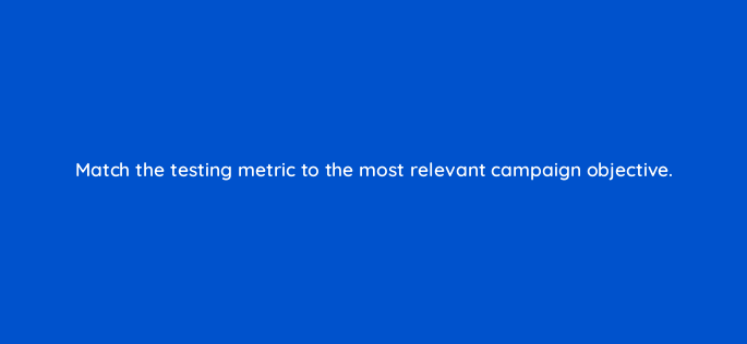 match the testing metric to the most relevant campaign objective 143814 1