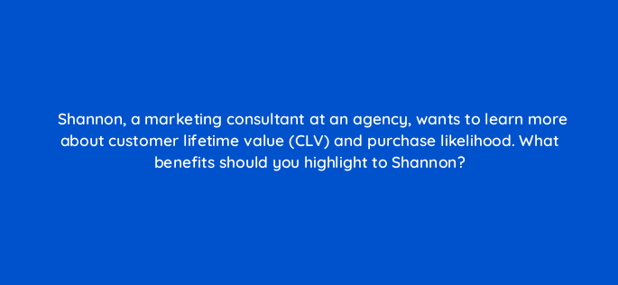 shannon a marketing consultant at an agency wants to learn more about customer lifetime value clv and purchase likelihood what benefits should you highlight to shannon 143818 1