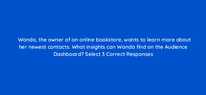 wanda the owner of an online bookstore wants to learn more about her newest contacts what insights can wanda find on the audience dashboard select 3 correct responses 143819 1