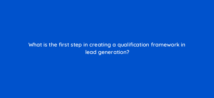 what is the first step in creating a qualification framework in lead generation 143636 1