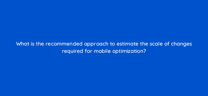 what is the recommended approach to estimate the scale of changes required for mobile optimization 144602 1