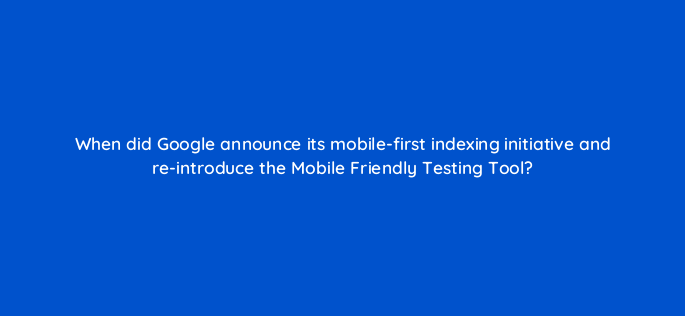 when did google announce its mobile first indexing initiative and re introduce the mobile friendly testing tool 144598 1