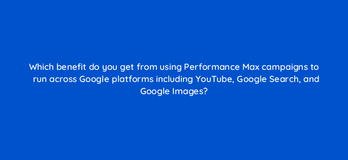 which benefit do you get from using performance max campaigns to run across google platforms including youtube google search and google images 144745