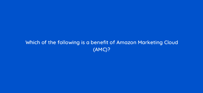 which of the following is a benefit of amazon marketing cloud amc 143740 1