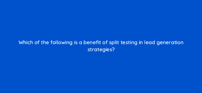 which of the following is a benefit of split testing in lead generation strategies 143642 1