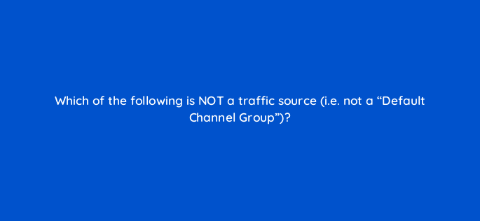 which of the following is not a traffic source i e not a default channel group 144315 1