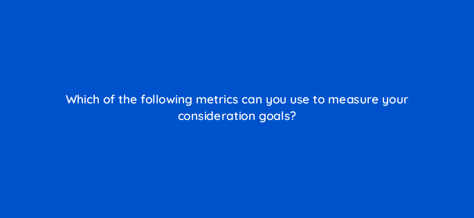 which of the following metrics can you use to measure your consideration goals 143739 1