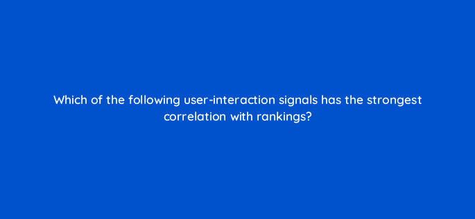 which of the following user interaction signals has the strongest correlation with rankings 144313 1