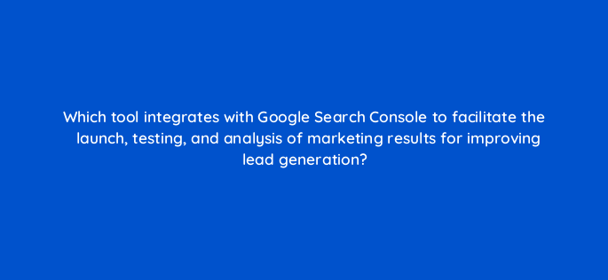 which tool integrates with google search console to facilitate the launch testing and analysis of marketing results for improving lead generation 143643 1