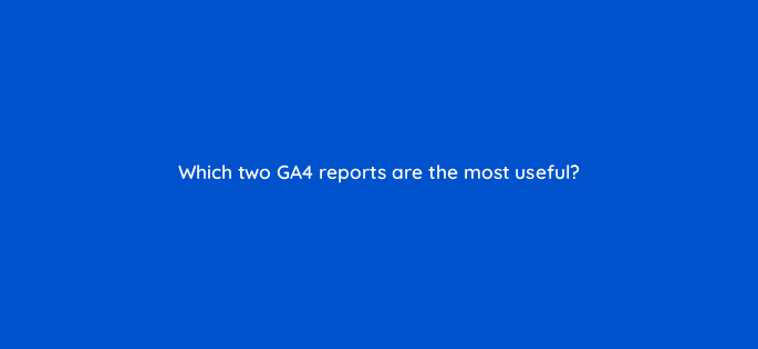 which two ga4 reports are the most useful 144314 1