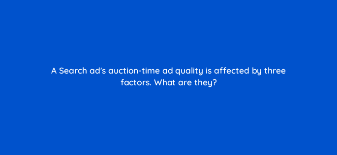 a search ads auction time ad quality is affected by three factors what are they 147206