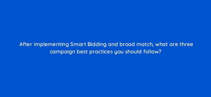after implementing smart bidding and broad match what are three campaign best practices you should follow 147178