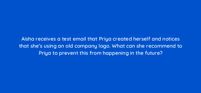 aisha receives a test email that priya created herself and notices that shes using an old company logo what can she recommend to priya to prevent this from happening in the future 143840