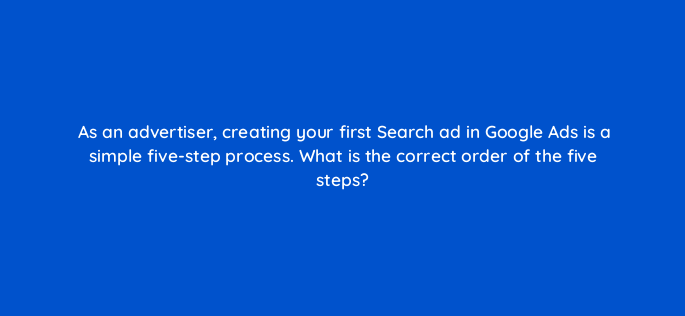as an advertiser creating your first search ad in google ads is a simple five step process what is the correct order of the five steps 147162