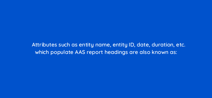 attributes such as entity name entity id date duration etc which populate aas report headings are also known as 145885 1